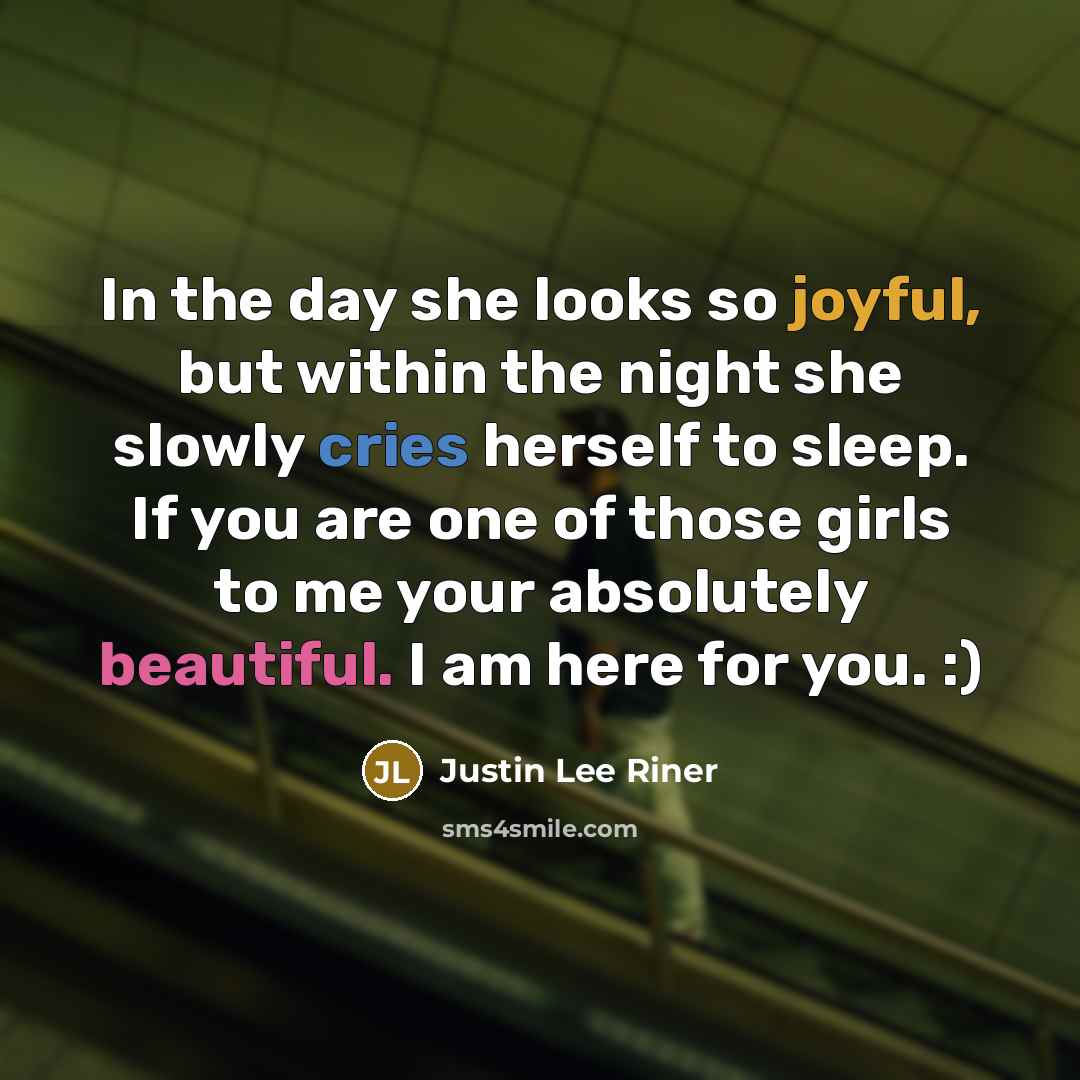 “In the day she looks so joyful, but within the night she slowly cries herself to sleep. If you are one of those girls to me your absolutely beautiful. I am here for you. :)” quote by Justin Lee Riner