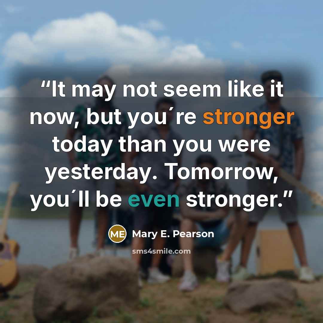 “It may not seem like it now, but you´re stronger today than you were yesterday. Tomorrow, you´ll be even stronger.” quote by Mary E. Pearson