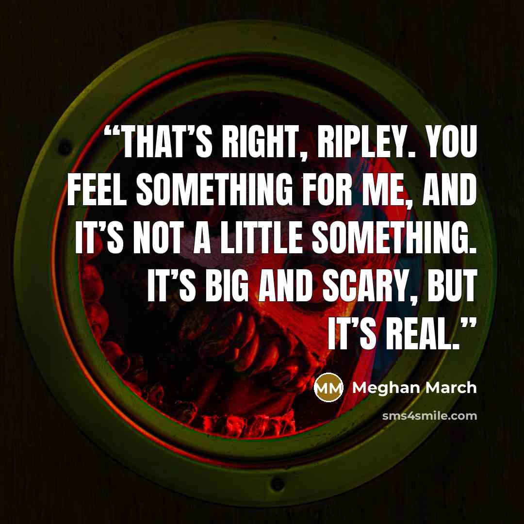 “That’s right, Ripley. You feel something for me, and it’s not a little something. It’s big and scary, but it’s real.” quote by Meghan March