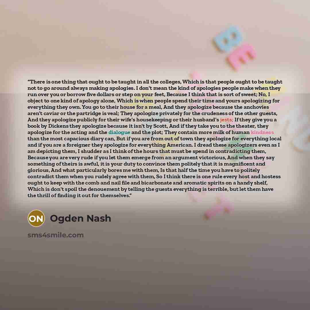 “There is one thing that ought to be taught in all the colleges, Which is that people ought to be taught not to go around always making apologies. I don't mean the kind of apologies people make when they run over you or borrow five dollars or step on your feet, Because I think that is sort of…” quote by Ogden Nash