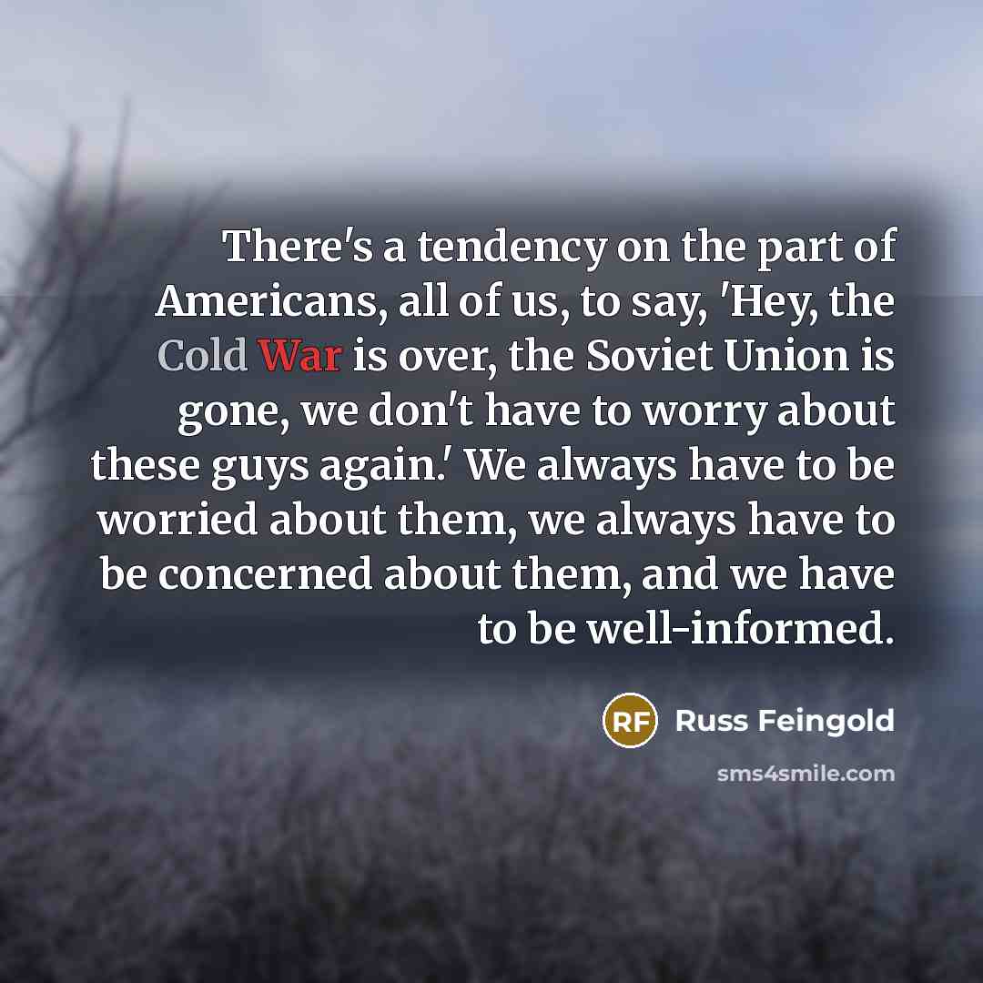 “There's a tendency on the part of Americans, all of us, to say, 'Hey, the Cold War is over, the Soviet Union is gone, we don't have to worry about these guys again.' We always have to be worried about them, we always have to be concerned about them, and we have to be well-informed.” quote by Russ Feingold
