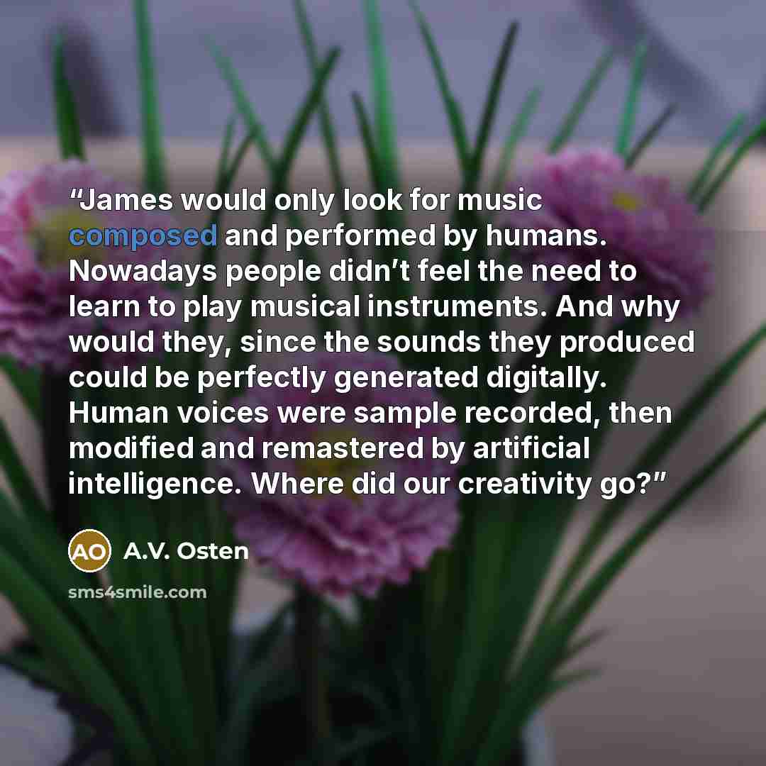 “James would only look for music composed and performed by humans. Nowadays people didn’t feel the need to learn to play musical instruments. And why would they, since the sounds they produced could be perfectly generated digitally. Human voices were sample recorded, then modified and remastered by…” quote by A.V. Osten