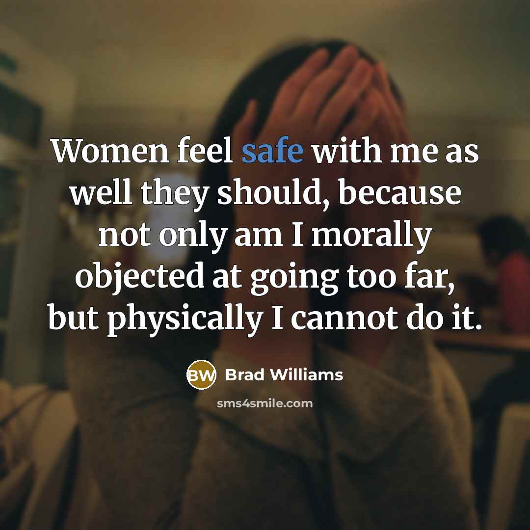 “Women feel safe with me as well they should, because not only am I morally objected at going too far, but physically I cannot do it.” quote by Brad Williams