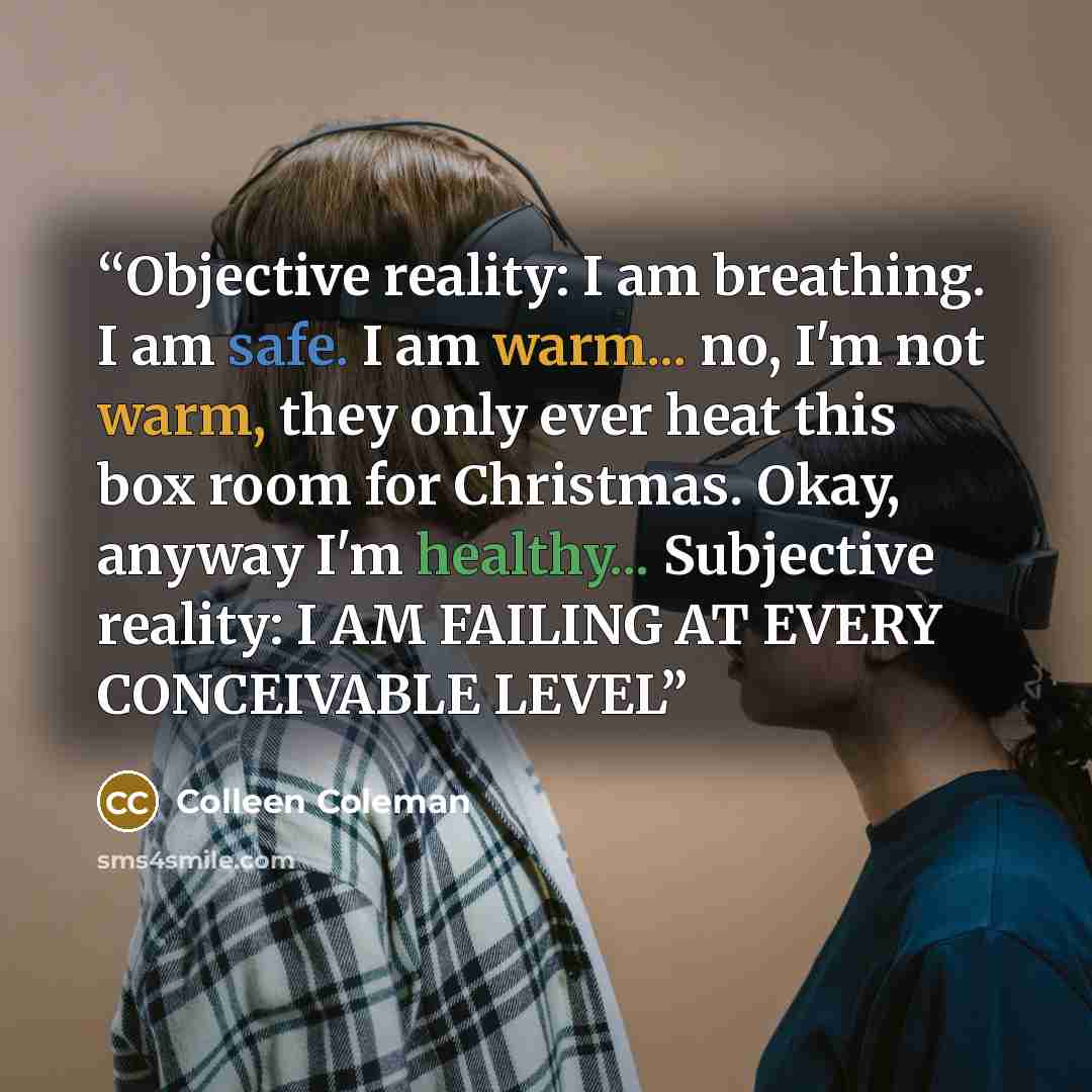 “Objective reality: I am breathing. I am safe. I am warm... no, I'm not warm, they only ever heat this box room for Christmas. Okay, anyway I'm healthy... Subjective reality: I AM FAILING AT EVERY CONCEIVABLE LEVEL” quote by Colleen Coleman