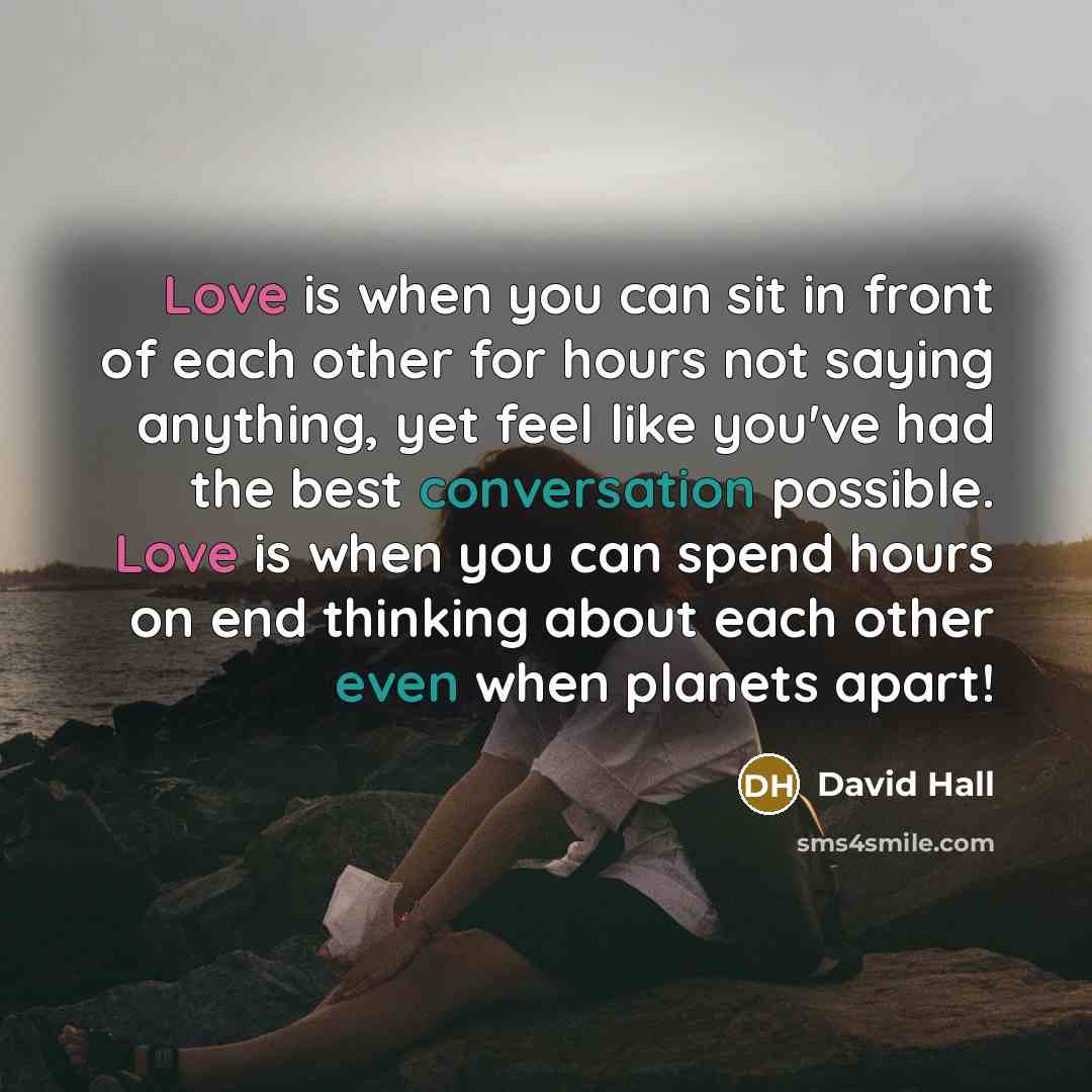 “Love is when you can sit in front of each other for hours not saying anything, yet feel like you've had the best conversation possible. Love is when you can spend hours on end thinking about each other even when planets apart!” quote by David Hall