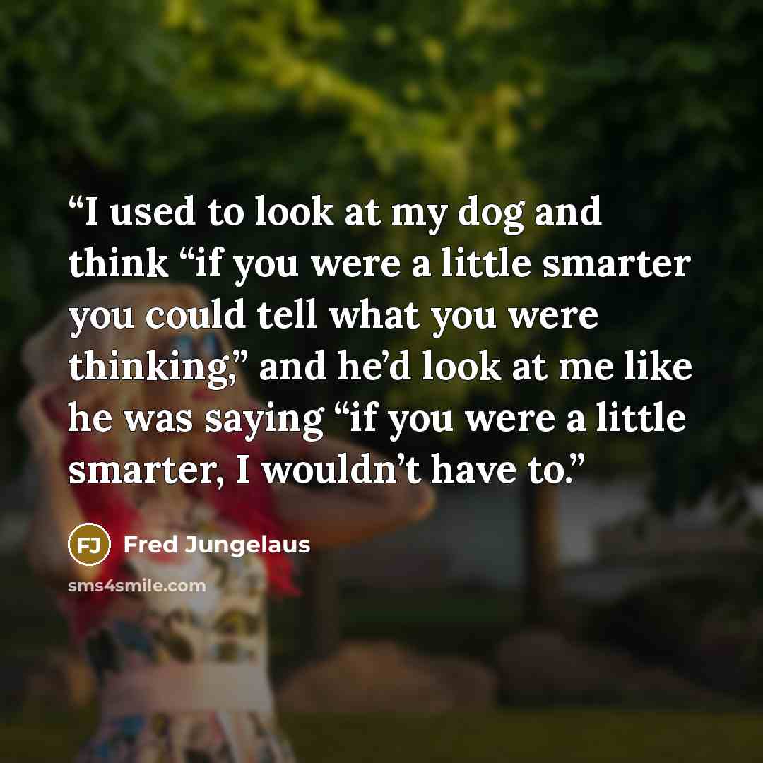 “I used to look at my dog and think “if you were a little smarter you could tell what you were thinking,” and he’d look at me like he was saying “if you were a little smarter, I wouldn’t have to.” quote by Fred Jungelaus