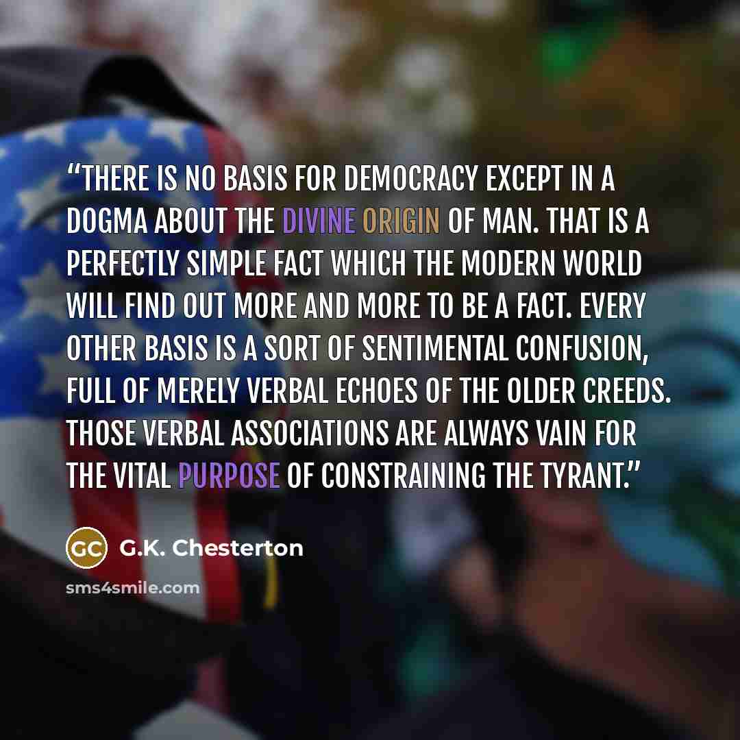 “There is no basis for democracy except in a dogma about the divine origin of man. That is a perfectly simple fact which the modern world will find out more and more to be a fact. Every other basis is a sort of sentimental confusion, full of merely verbal echoes of the older creeds. Those verbal…” quote by G.K. Chesterton