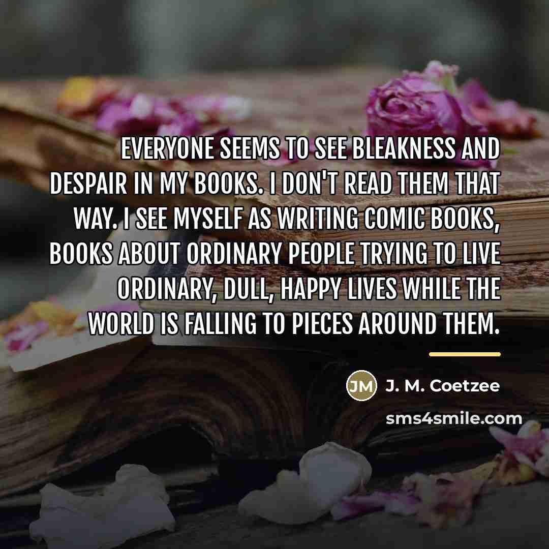 “Everyone seems to see bleakness and despair in my books.…” quote by J. M. Coetzee