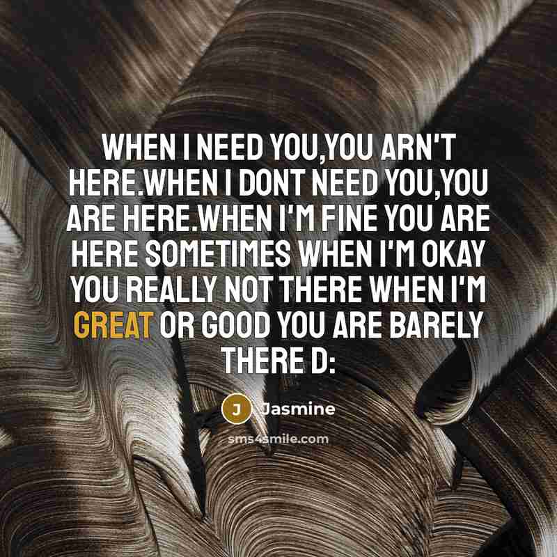 “When I need you,You arn't here.When I dont need you,You are here.When I'm fine you are here sometimes when I'm okay you really not there when I'm great or good you are barely there D:” quote by Jasmine