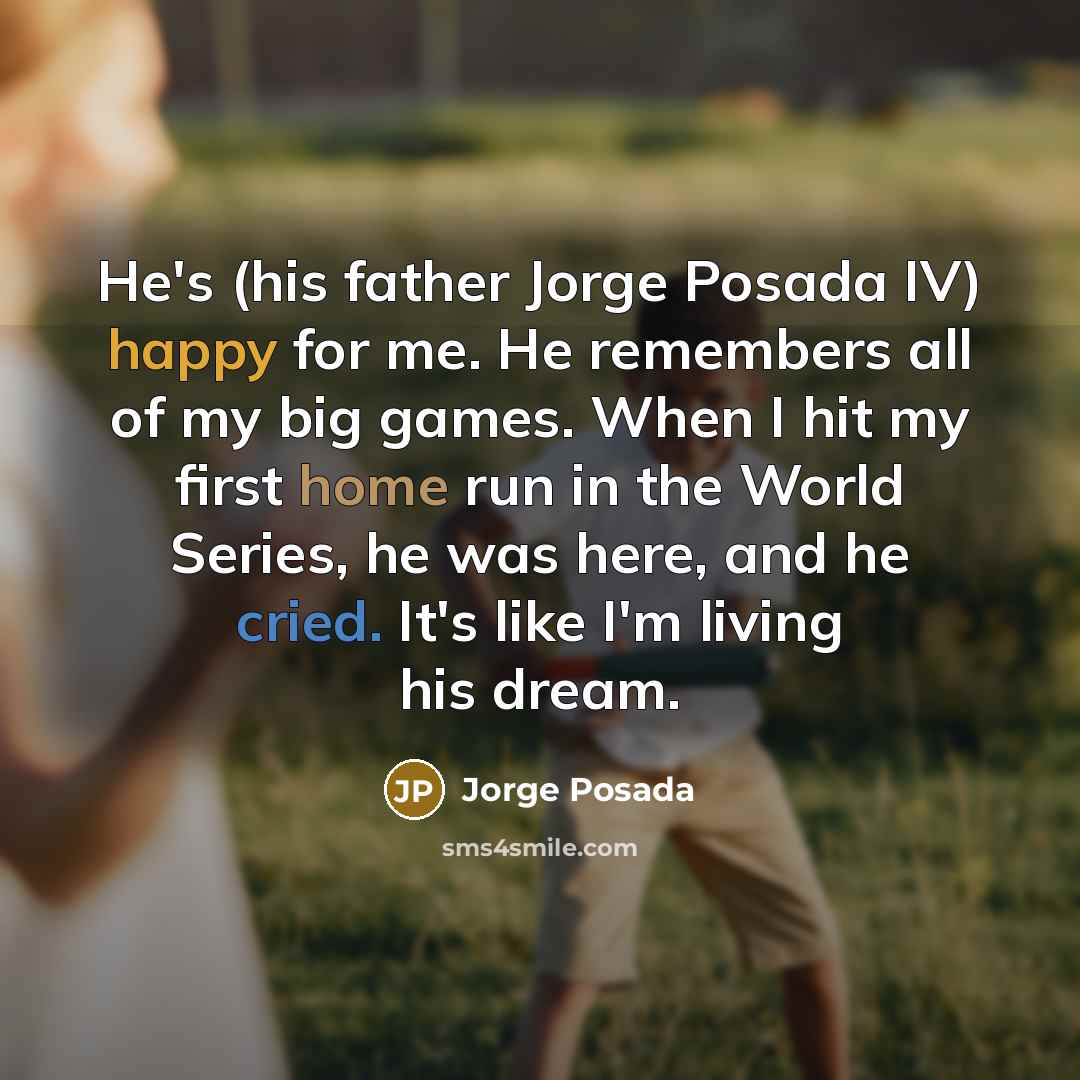 “He's (his father Jorge Posada IV) happy for me. He remembers all of my big games. When I hit my first home run in the World Series, he was here, and he cried. It's like I'm living his dream.” quote by Jorge Posada
