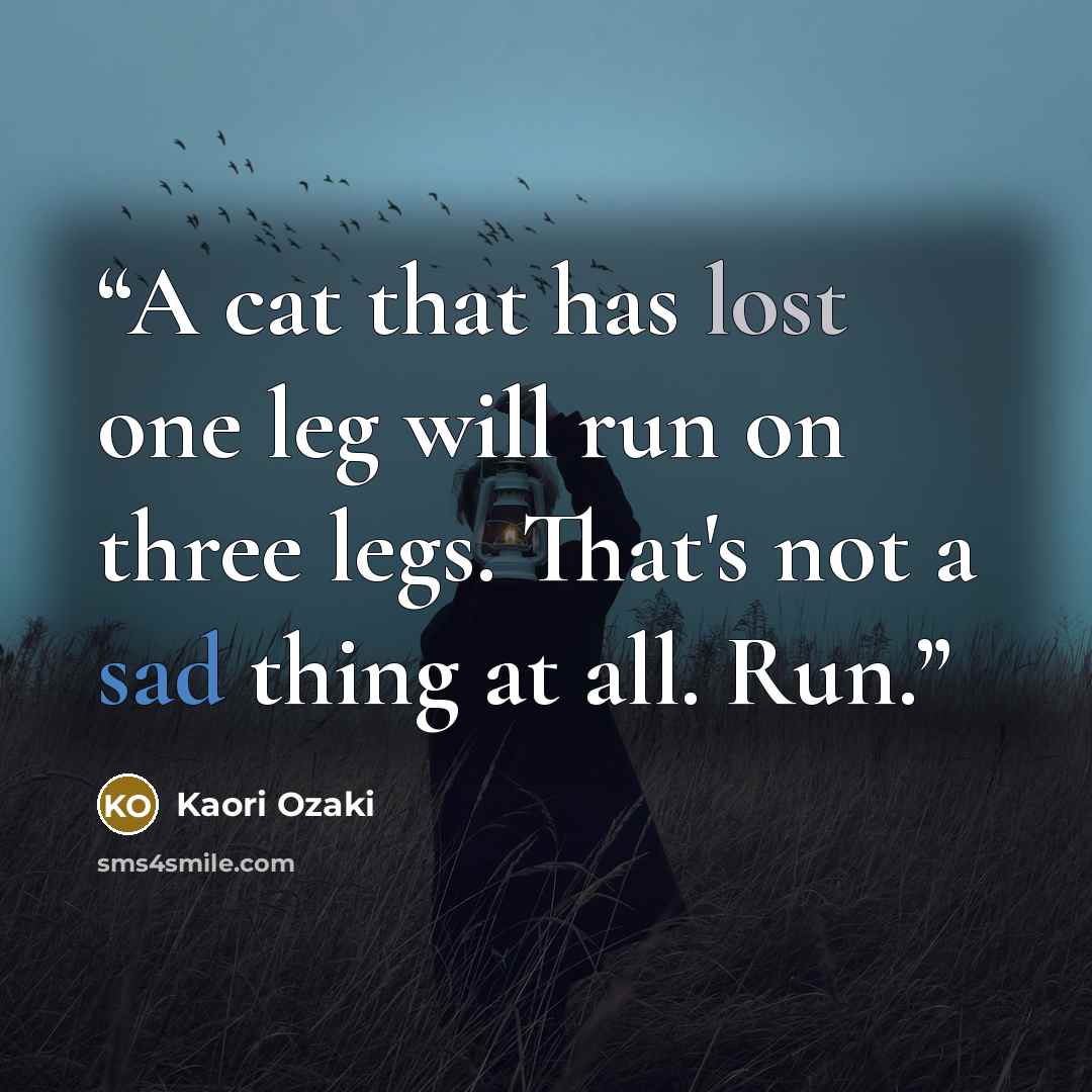 “A cat that has lost one leg will run on three legs. That's not a sad thing at all. Run.” quote by Kaori Ozaki