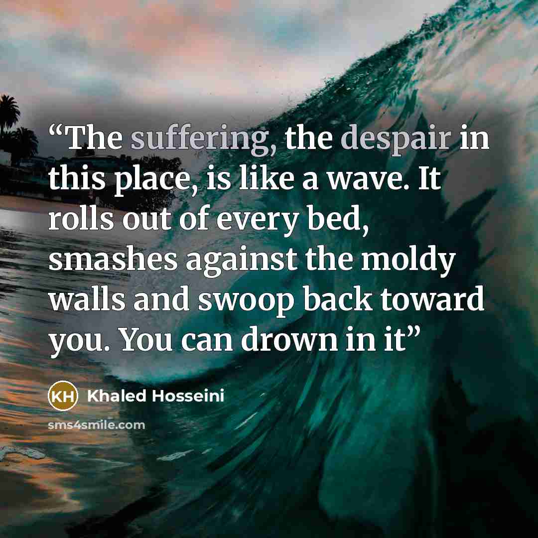 “The suffering, the despair in this place, is like a wave. It rolls out of every bed, smashes against the moldy walls and swoop back toward you. You can drown in it” quote by Khaled Hosseini