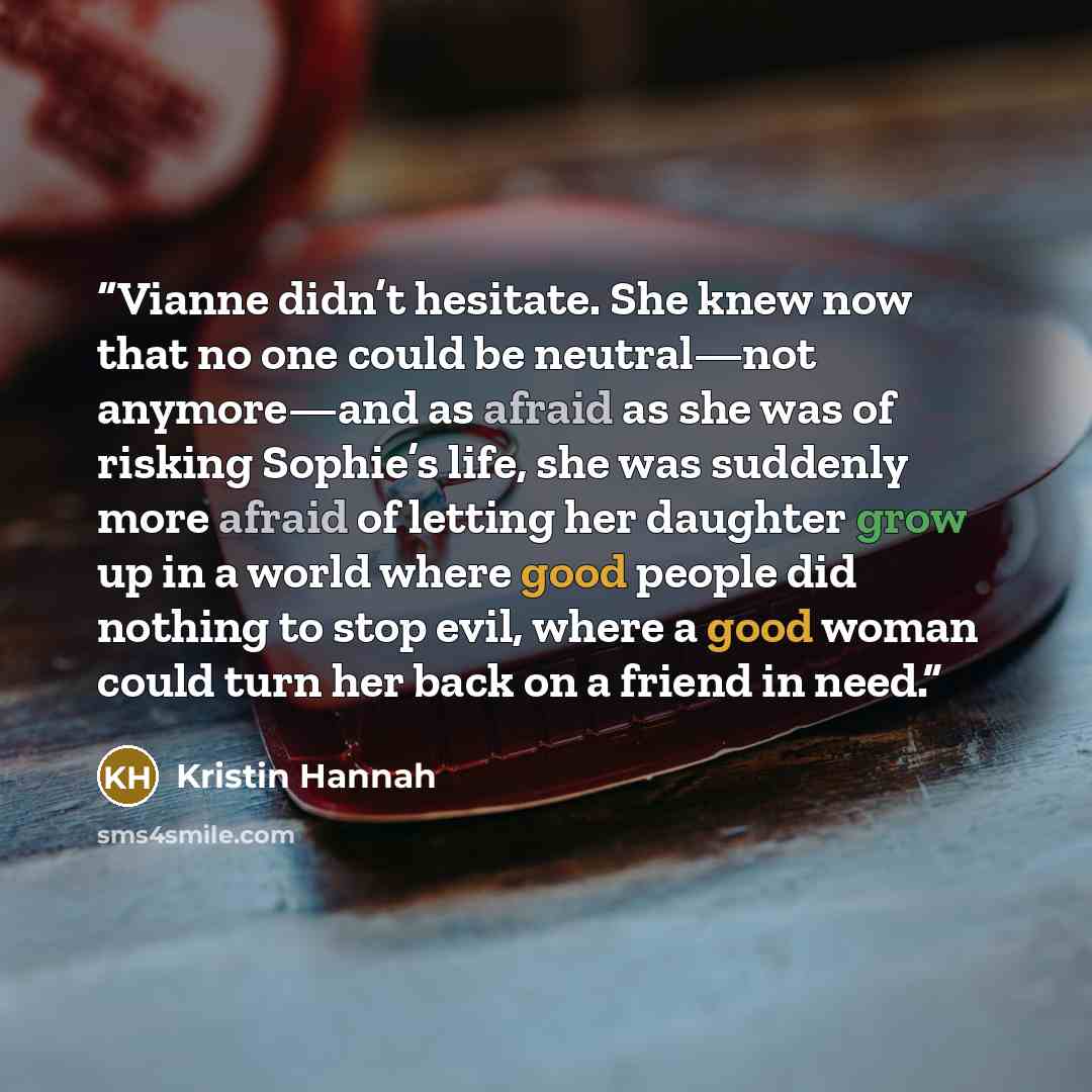 “Vianne didn’t hesitate. She knew now that no one could be neutral—not anymore—and as afraid as she was of risking Sophie’s life, she was suddenly more afraid of letting her daughter grow up in a world where good people did nothing to stop evil, where a good woman could turn her back on a friend in…” quote by Kristin Hannah