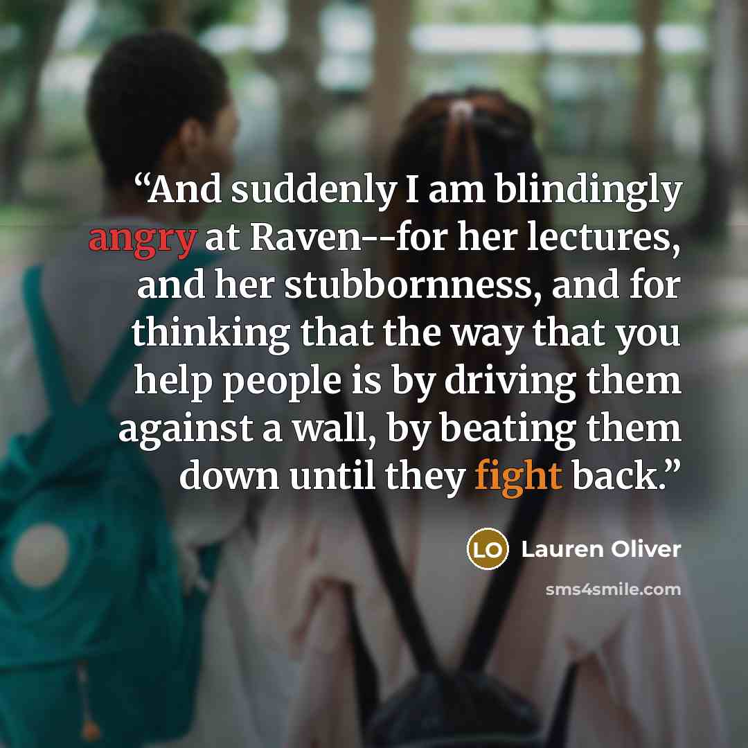 “And suddenly I am blindingly angry at Raven--for her lectures, and her stubbornness, and for thinking that the way that you help people is by driving them against a wall, by beating them down until they fight back.” quote by Lauren Oliver
