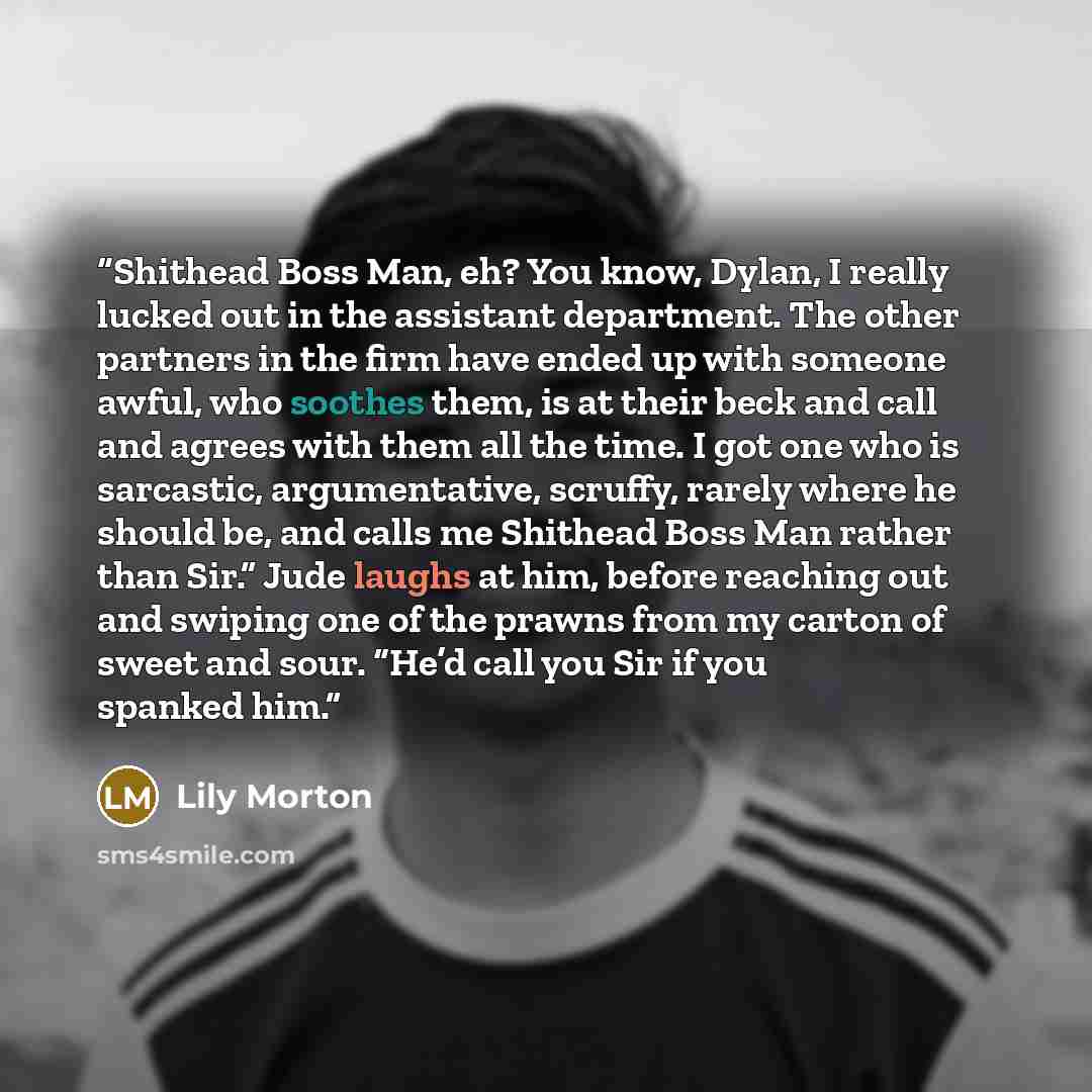 “Shithead Boss Man, eh? You know, Dylan, I really lucked out in the assistant department. The other partners in the firm have ended up with someone awful, who soothes them, is at their beck and call and agrees with them all the time. I got one who is sarcastic, argumentative, scruffy, rarely where…” quote by Lily Morton