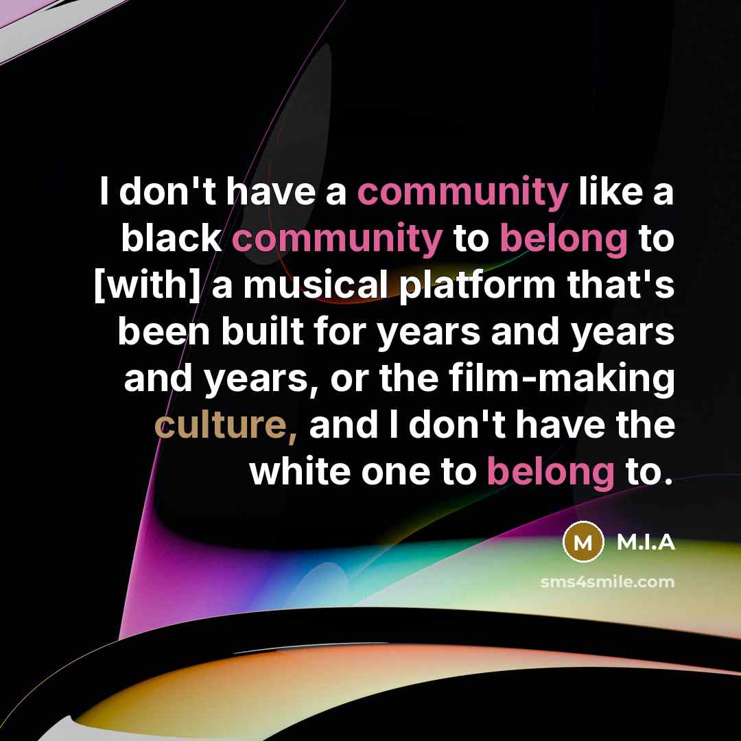 “I don't have a community like a black community to belong to [with] a musical platform that's been built for years and years and years, or the film-making culture, and I don't have the white one to belong to.” quote by M.I.A