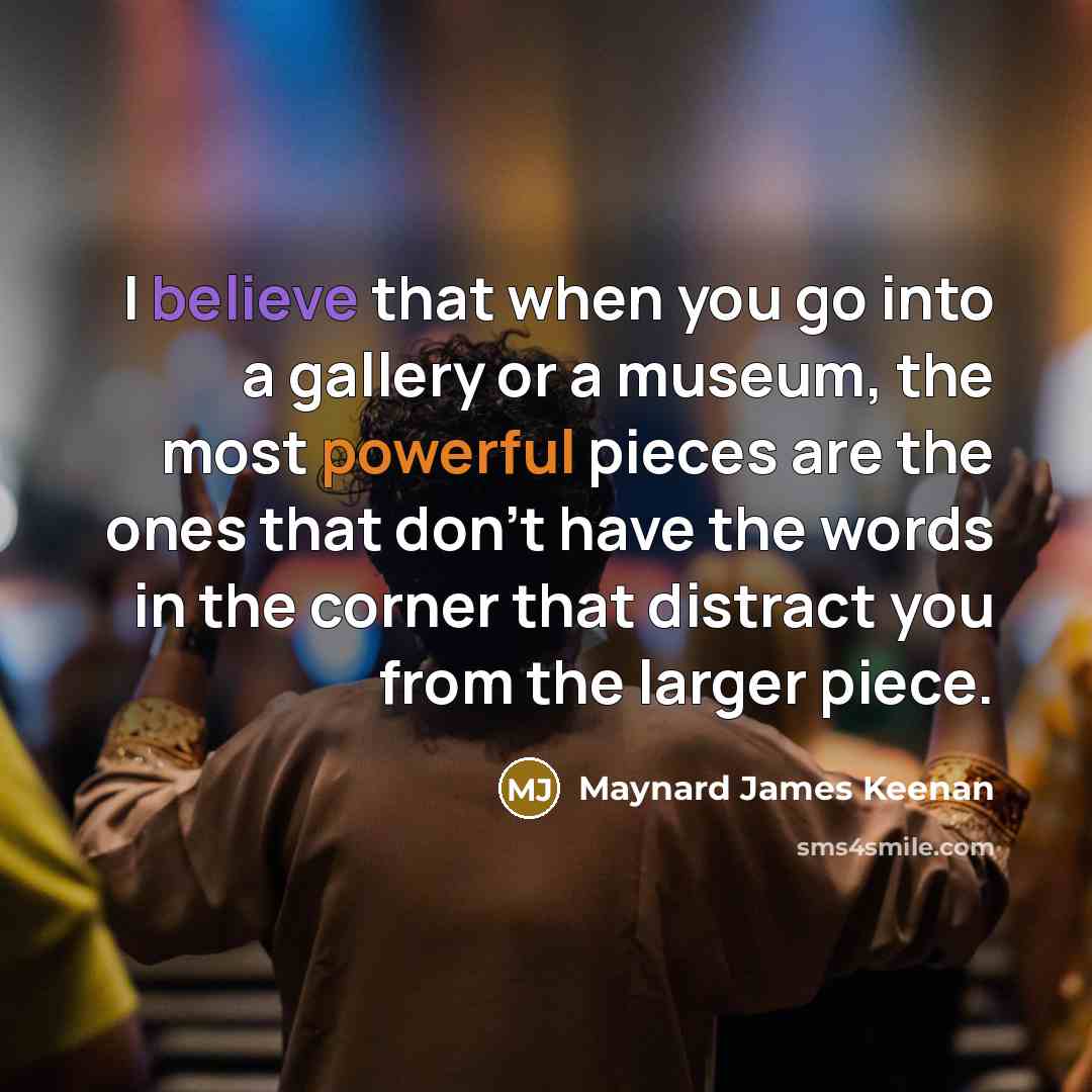 “I believe that when you go into a gallery or a museum, the most powerful pieces are the ones that don't have the words in the corner that distract you from the larger piece.” quote by Maynard James Keenan