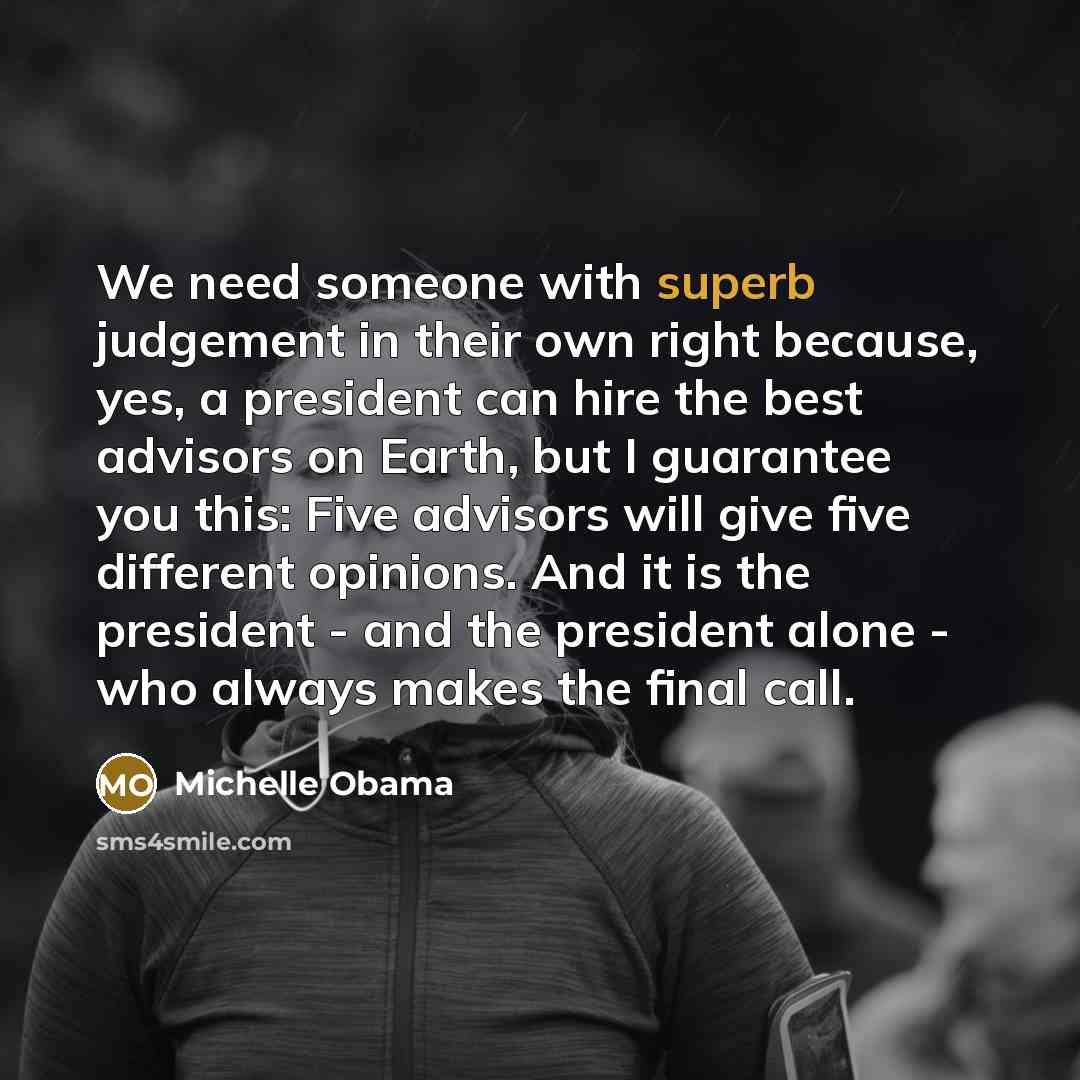 “We need someone with superb judgement in their own right because, yes, a president can hire the best advisors on Earth, but I guarantee you this: Five advisors will give five different opinions. And it is the president - and the president alone - who always makes the final call.” quote by Michelle Obama