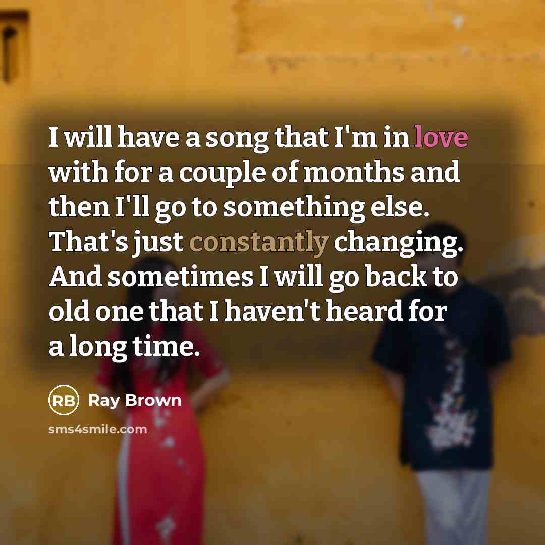 “I will have a song that I'm in love with for a couple of months and then I'll go to something else. That's just constantly changing. And sometimes I will go back to old one that I haven't heard for a long time.” quote by Ray Brown