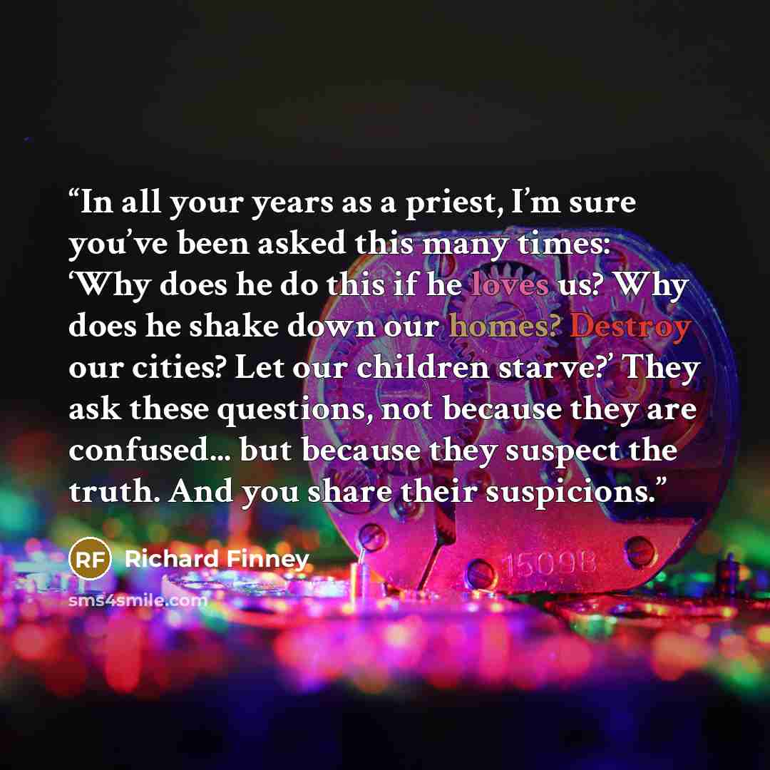 “In all your years as a priest, I’m sure you’ve been asked this many times: ‘Why does he do this if he loves us? Why does he shake down our homes? Destroy our cities? Let our children starve?’ They ask these questions, not because they are confused... but because they suspect the truth. And you…” quote by Richard Finney