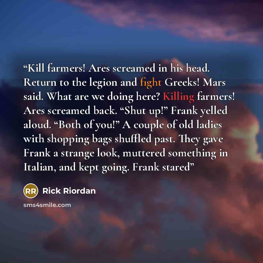 “Kill farmers! Ares screamed in his head. Return to the legion and fight Greeks! Mars said. What are we doing here? Killing farmers! Ares screamed back. “Shut up!” Frank yelled aloud. “Both of you!” A couple of old ladies with shopping bags shuffled past. They gave Frank a strange look, muttered…” quote by Rick Riordan