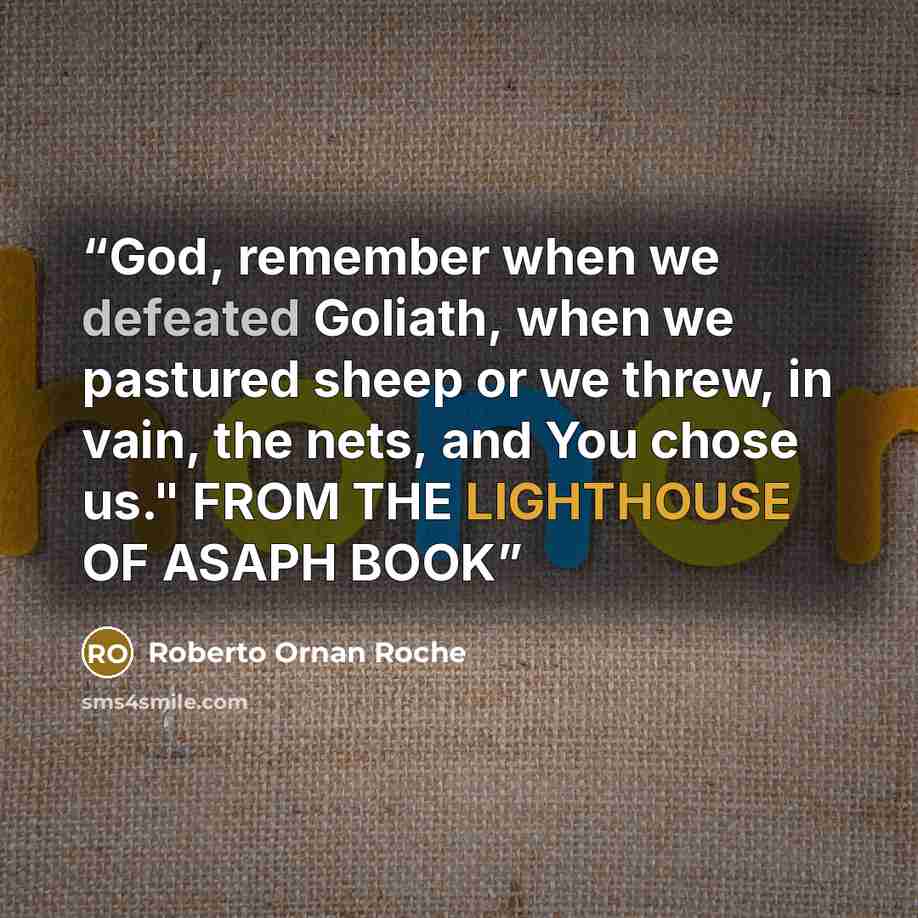 “God, remember when we defeated Goliath, when we pastured sheep or we threw, in vain, the nets, and You chose us." FROM THE LIGHTHOUSE OF ASAPH BOOK” quote by Roberto Ornan Roche