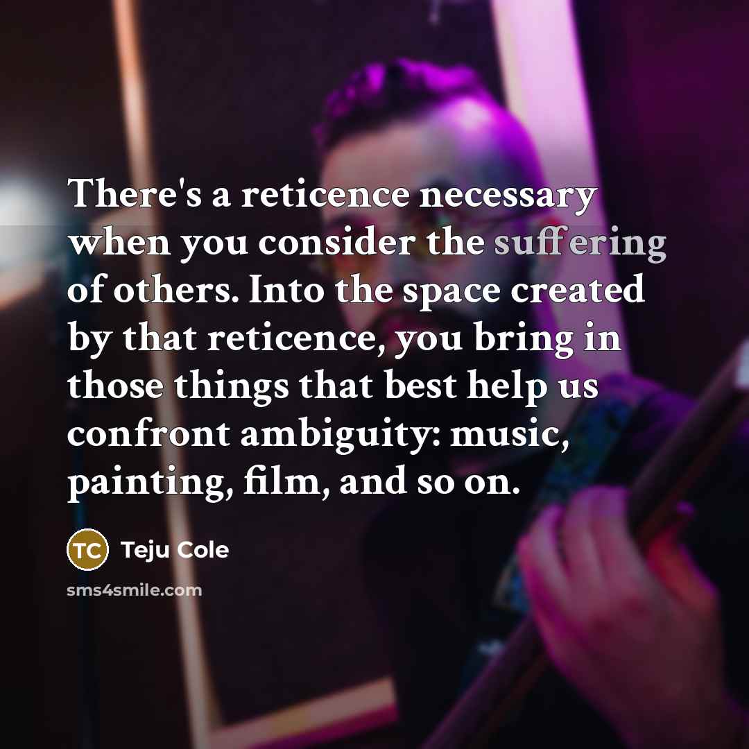 “There's a reticence necessary when you consider the suffering of…” quote by Teju Cole