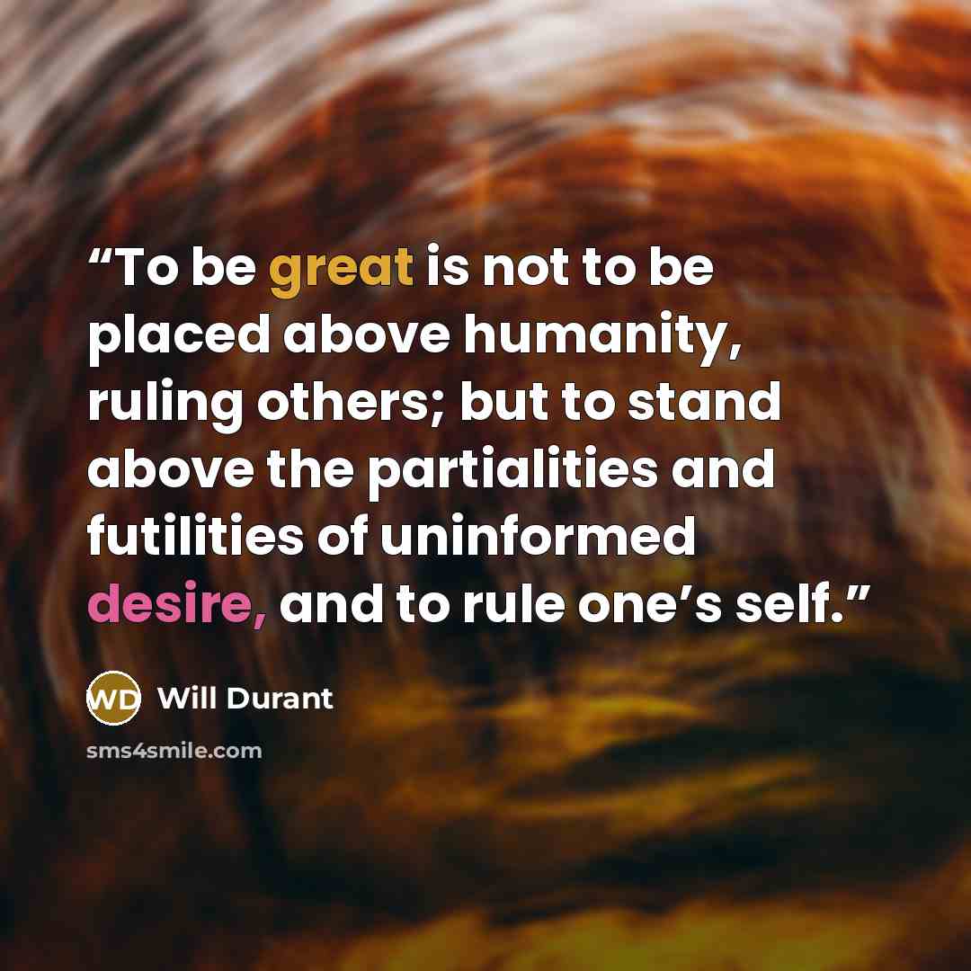 “To be great is not to be placed above humanity, ruling others; but to stand above the partialities and futilities of uninformed desire, and to rule one’s self.” quote by Will Durant