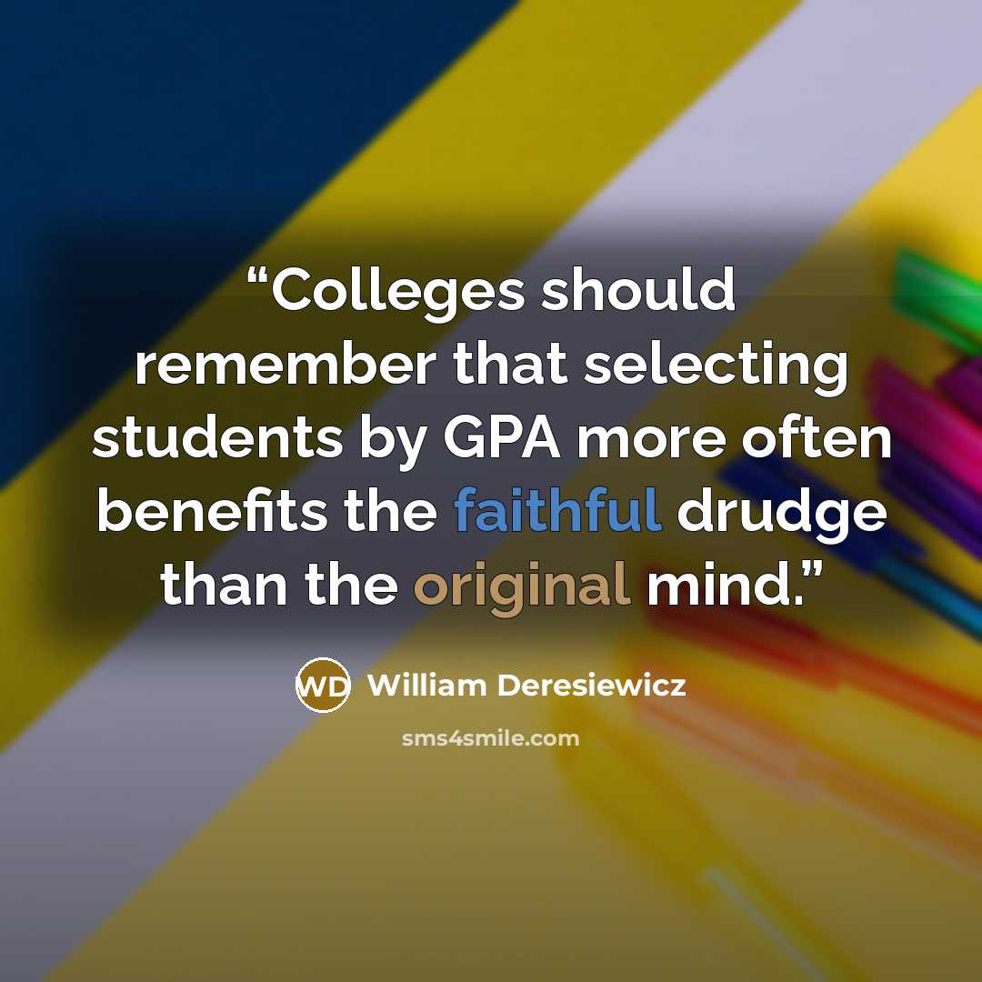 “Colleges should remember that selecting students by GPA more often benefits the faithful drudge than the original mind.” quote by William Deresiewicz