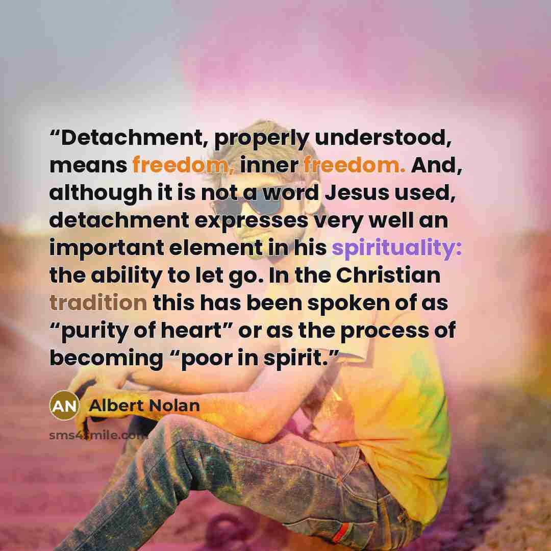 “Detachment, properly understood, means freedom, inner freedom. And, although it is not a word Jesus used, detachment expresses very well an important element in his spirituality: the ability to let go. In the Christian tradition this has been spoken of as “purity of heart” or as the process of…” quote by Albert Nolan