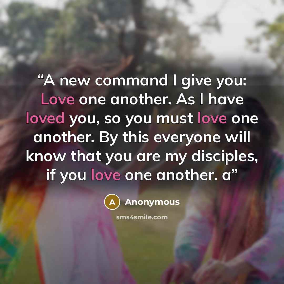 “A new command I give you: Love one another. As I have loved you, so you must love one another. By this everyone will know that you are my disciples, if you love one another. a” quote by Anonymous