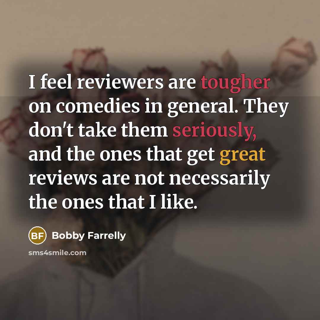“I feel reviewers are tougher on comedies in general. They don't take them seriously, and the ones that get great reviews are not necessarily the ones that I like.” quote by Bobby Farrelly