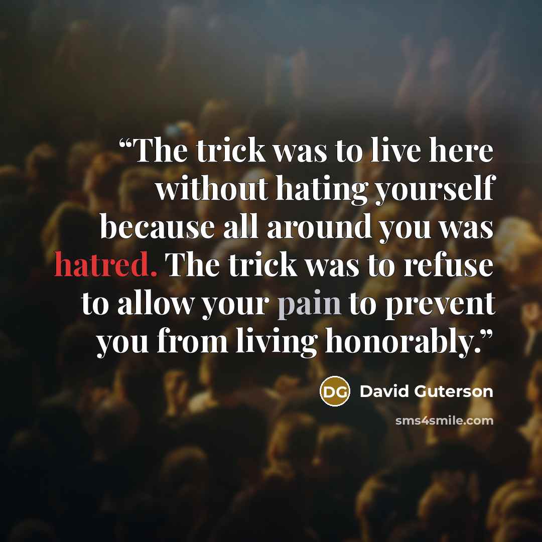 “The trick was to live here without hating yourself because all around you was hatred. The trick was to refuse to allow your pain to prevent you from living honorably.” quote by David Guterson