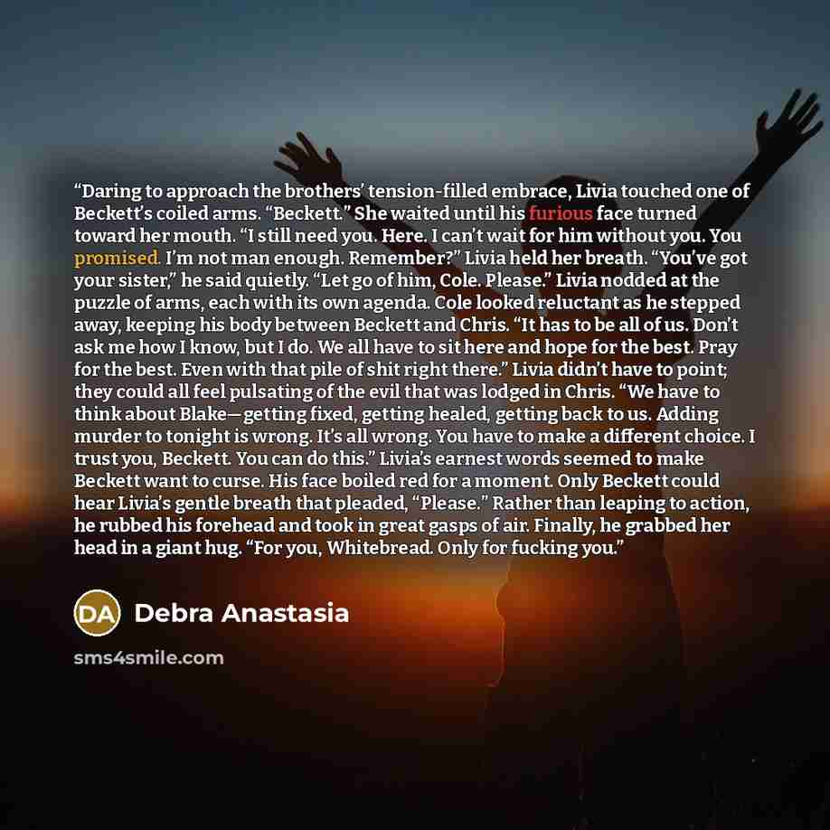 “Daring to approach the brothers’ tension-filled embrace, Livia touched one of Beckett’s coiled arms. “Beckett.” She waited until his furious face turned toward her mouth. “I still need you. Here. I can’t wait for him without you. You promised. I’m not man enough. Remember?” Livia held her breath…” quote by Debra Anastasia