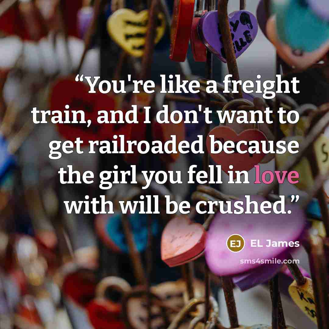 “You're like a freight train, and I don't want to get railroaded because the girl you fell in love with will be crushed.” quote by EL James