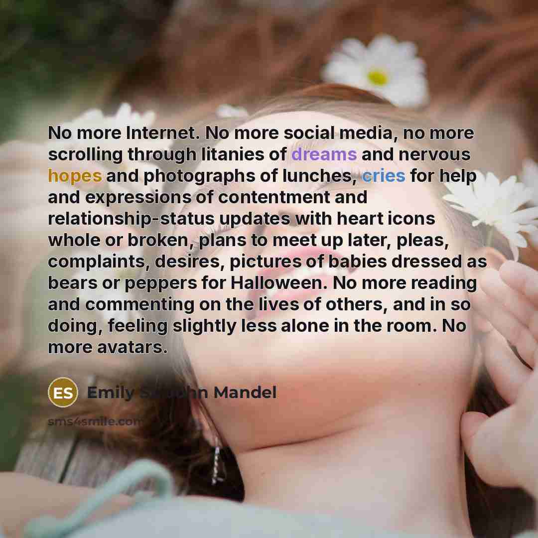 “No more Internet. No more social media, no more scrolling through litanies of dreams and nervous hopes and photographs of lunches, cries for help and expressions of contentment and relationship-status updates with heart icons whole or broken, plans to meet up later, pleas, complaints, desires…” quote by Emily St. John Mandel