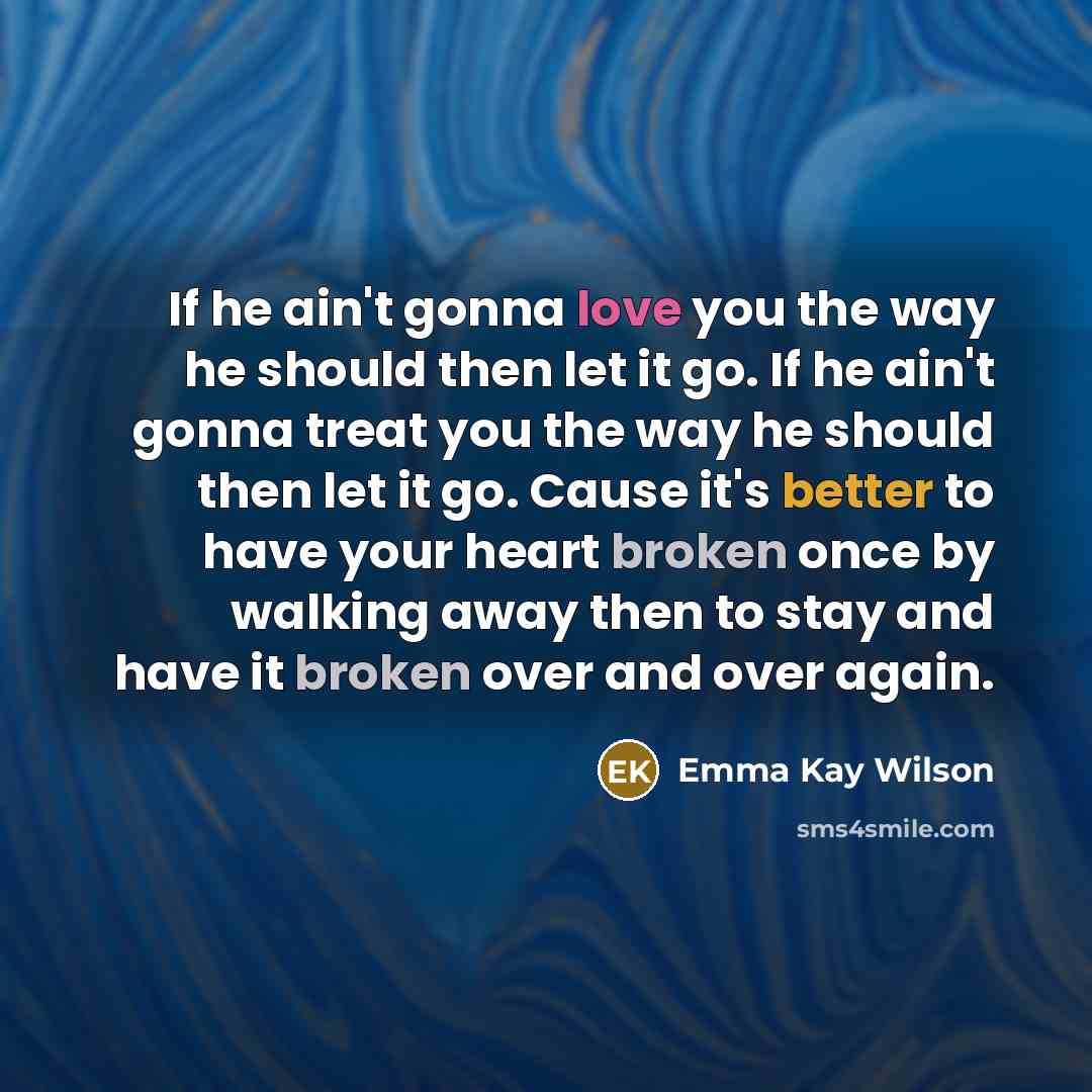 “If he ain't gonna love you the way he should then let it go. If he ain't gonna treat you the way he should then let it go. Cause it's better to have your heart broken once by walking away then to stay and have it broken over and over again.” quote by Emma Kay Wilson