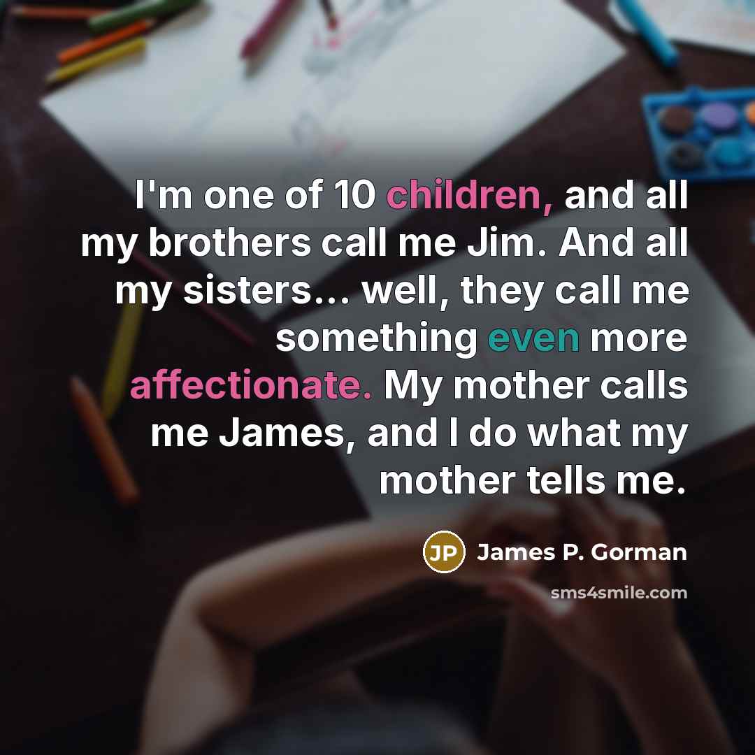 “I'm one of 10 children, and all my brothers call me Jim. And all my sisters... well, they call me something even more affectionate. My mother calls me James, and I do what my mother tells me.” quote by James P. Gorman