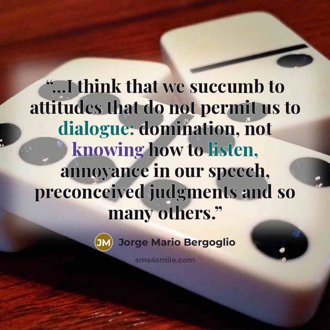 “...I think that we succumb to attitudes that do not permit us to dialogue: domination, not knowing how to listen, annoyance in our speech, preconceived judgments and so many others.” quote by Jorge Mario Bergoglio