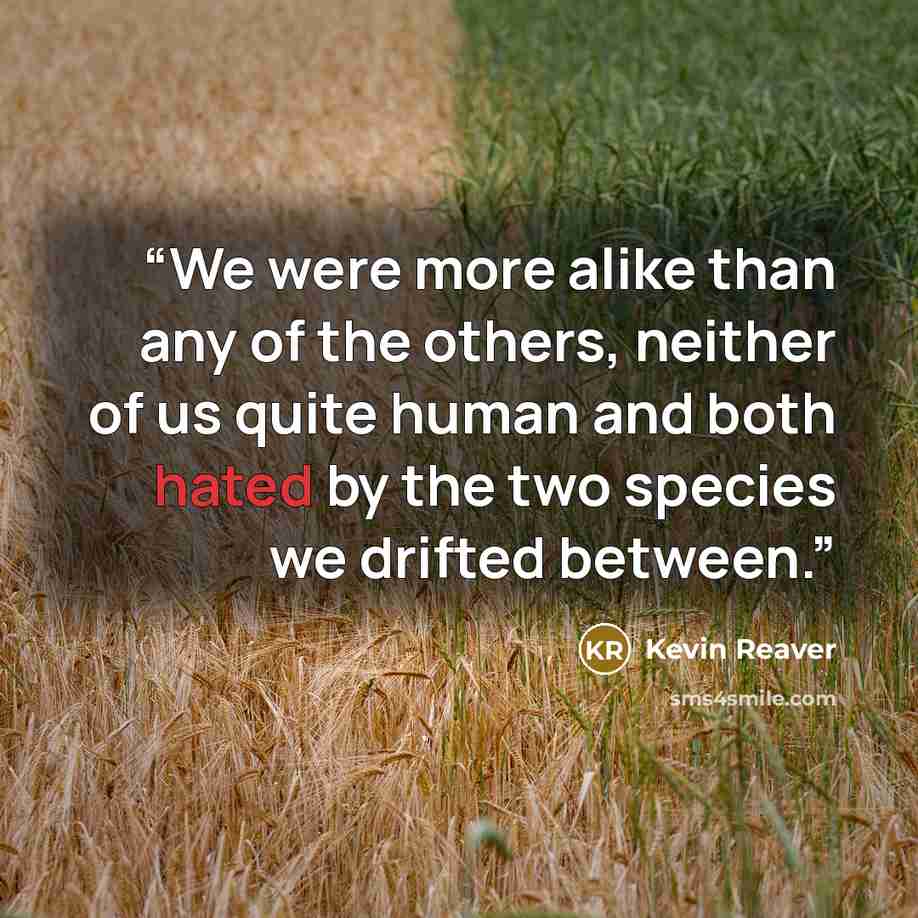 “We were more alike than any of the others, neither of us quite human and both hated by the two species we drifted between.” quote by Kevin Reaver