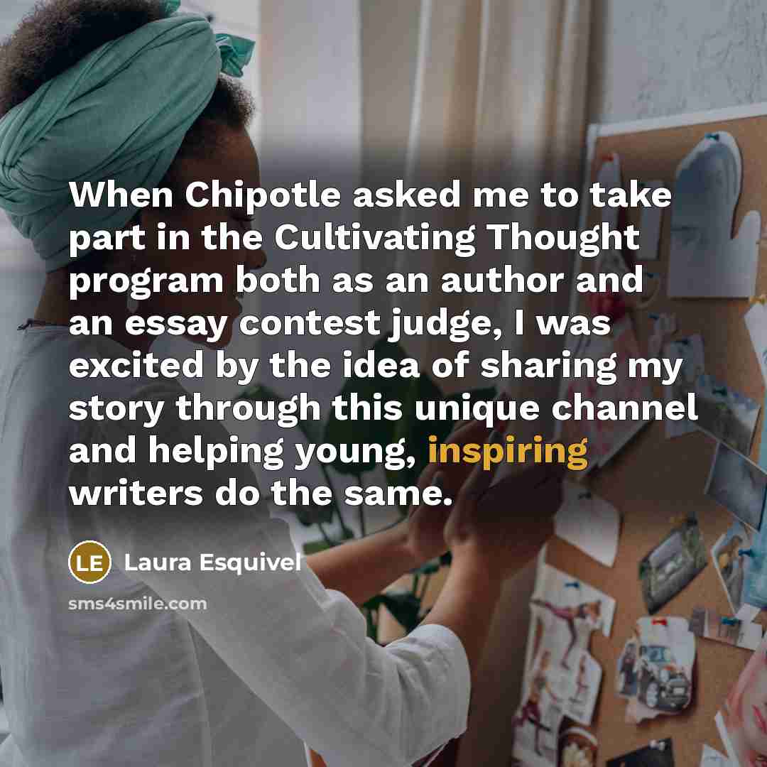 “When Chipotle asked me to take part in the Cultivating Thought program both as an author and an essay contest judge, I was excited by the idea of sharing my story through this unique channel and helping young, inspiring writers do the same.” quote by Laura Esquivel