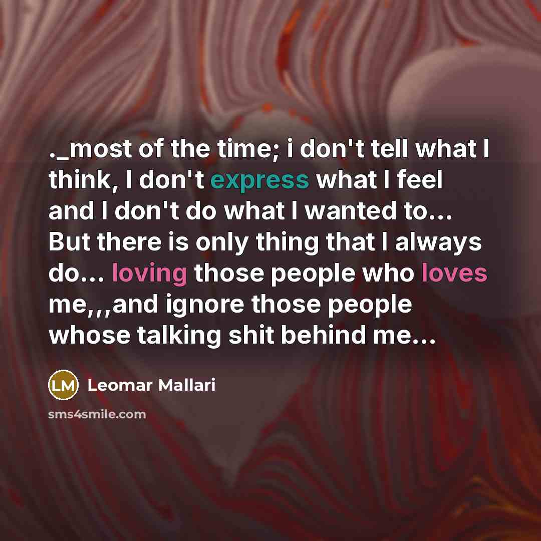 “._most of the time; i don't tell what I think, I don't express what I feel and I don't do what I wanted to... But there is only thing that I always do... loving those people who loves me,,,and ignore those people whose talking shit behind me...” quote by Leomar Mallari