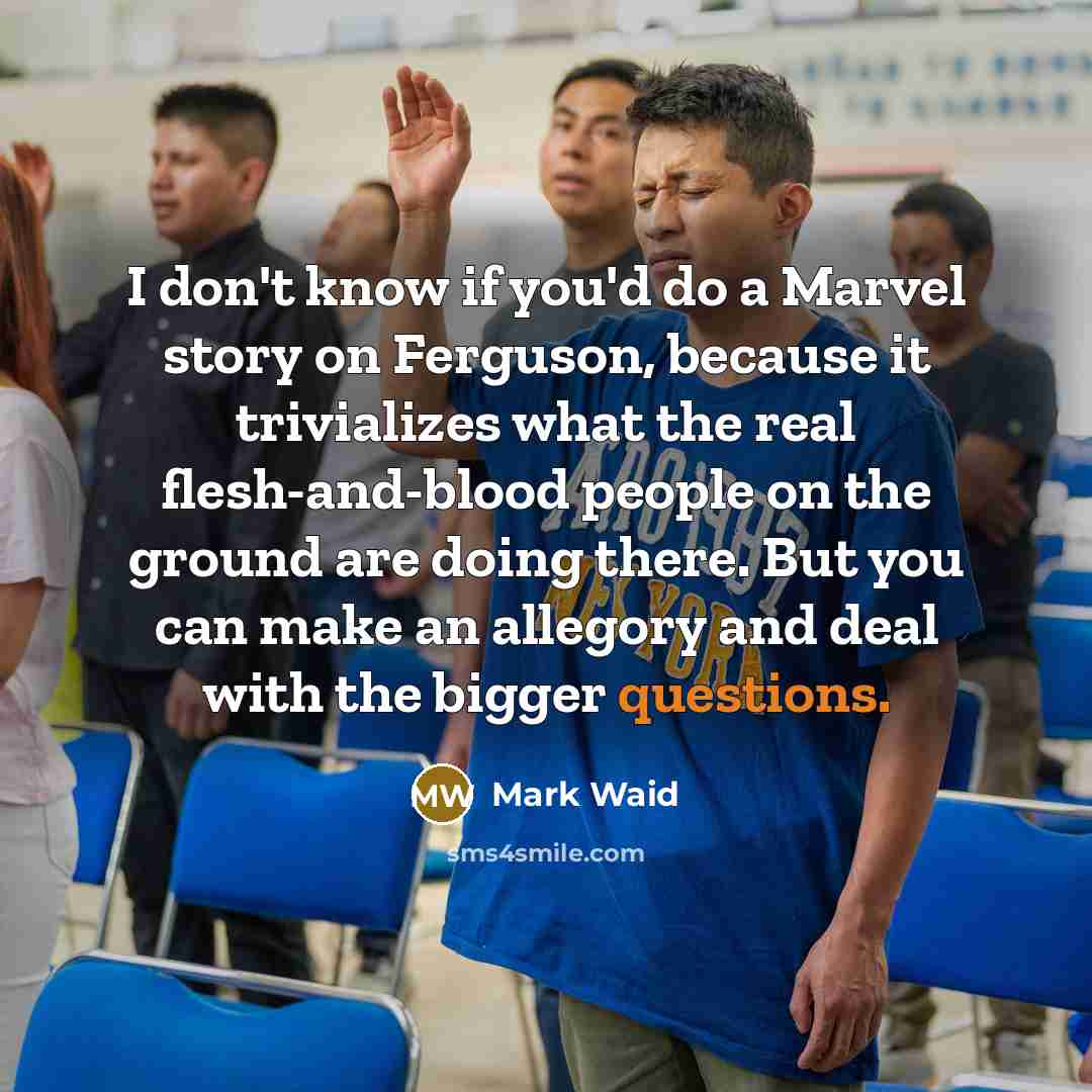 “I don't know if you'd do a Marvel story on Ferguson, because it trivializes what the real flesh-and-blood people on the ground are doing there. But you can make an allegory and deal with the bigger questions.” quote by Mark Waid