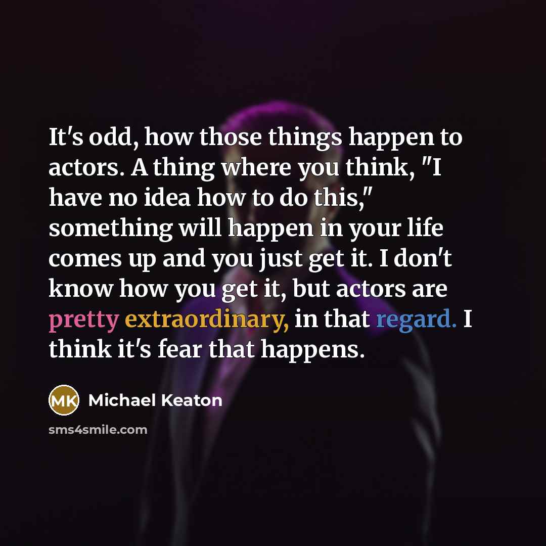 “It's odd, how those things happen to actors. A thing where you think, "I have no idea how to do this," something will happen in your life comes up and you just get it. I don't know how you get it, but actors are pretty extraordinary, in that regard. I think it's fear that happens.” quote by Michael Keaton