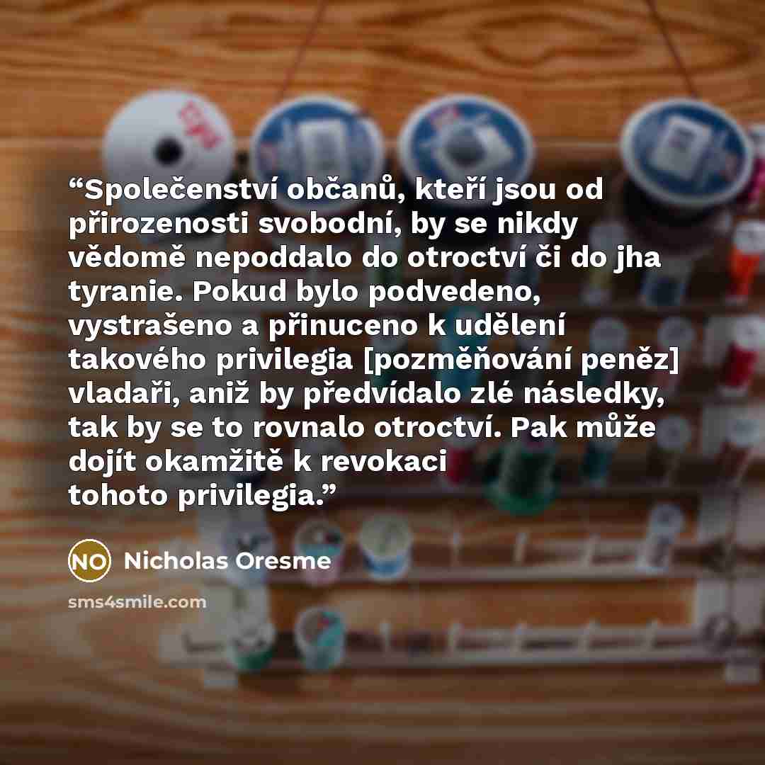 “Společenství občanů, kteří jsou od přirozenosti svobodní, by se nikdy vědomě nepoddalo do otroctví či do jha tyranie. Pokud bylo podvedeno, vystrašeno a přinuceno k udělení takového privilegia [pozměňování peněz] vladaři, aniž by předvídalo zlé následky, tak by se to rovnalo otroctví. Pak může…” quote by Nicholas Oresme