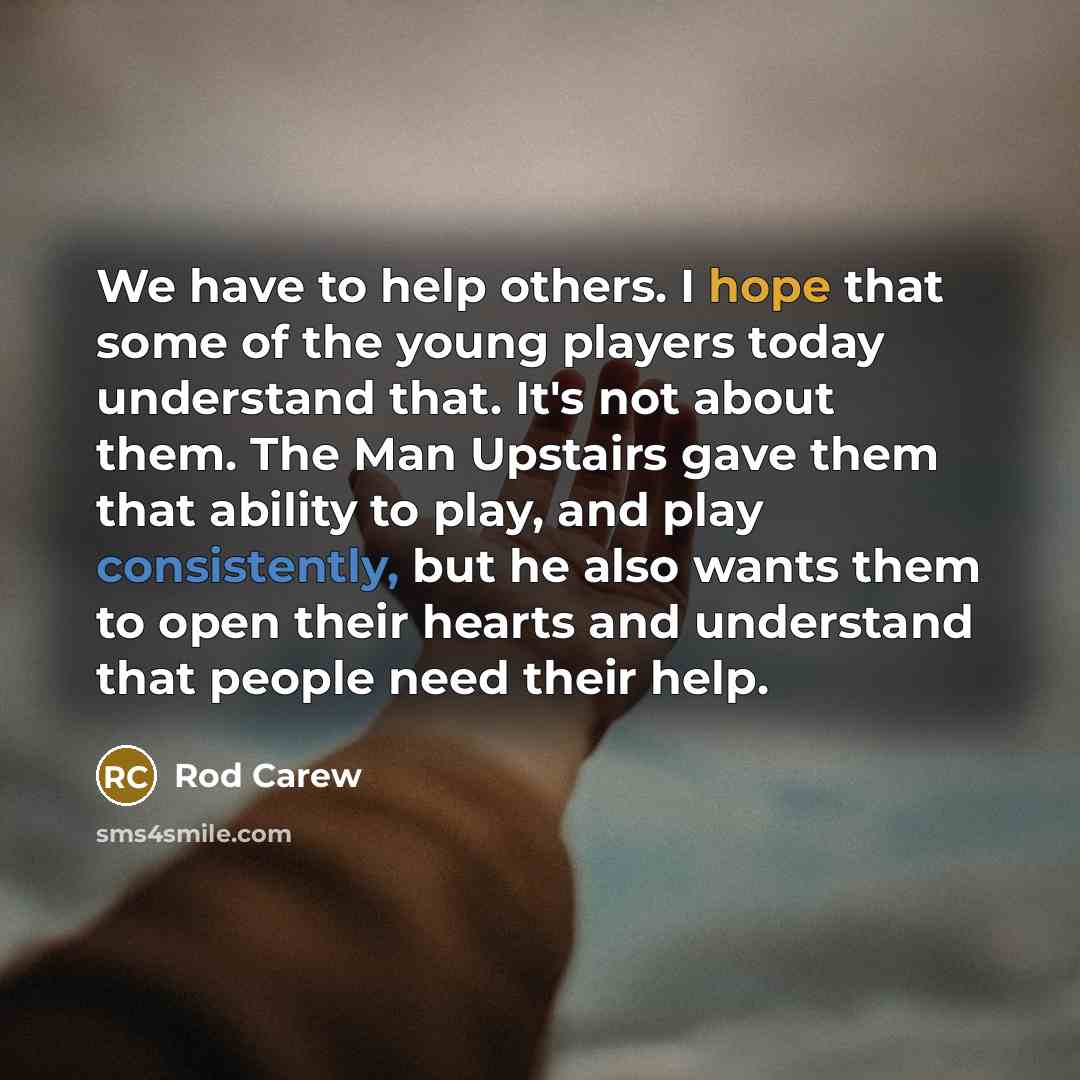 “We have to help others. I hope that some of the young players today understand that. It's not about them. The Man Upstairs gave them that ability to play, and play consistently, but he also wants them to open their hearts and understand that people need their help.” quote by Rod Carew