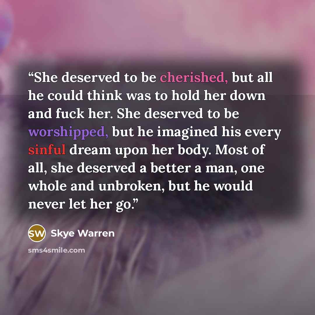 “She deserved to be cherished, but all he could think was to hold her down and fuck her. She deserved to be worshipped, but he imagined his every sinful dream upon her body. Most of all, she deserved a better a man, one whole and unbroken, but he would never let her go.” quote by Skye Warren