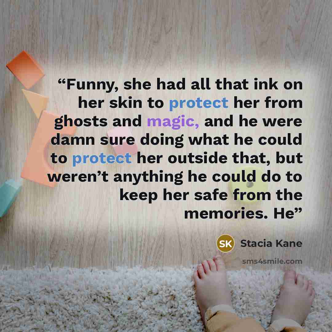“Funny, she had all that ink on her skin to protect her from ghosts and magic, and he were damn sure doing what he could to protect her outside that, but weren’t anything he could do to keep her safe from the memories. He” quote by Stacia Kane