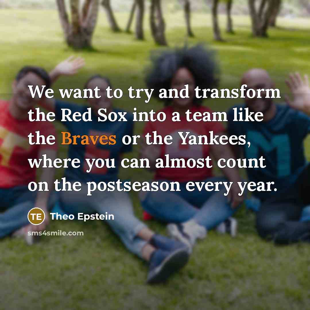 “We want to try and transform the Red Sox into a team like the Braves or the Yankees, where you can almost count on the postseason every year.” quote by Theo Epstein