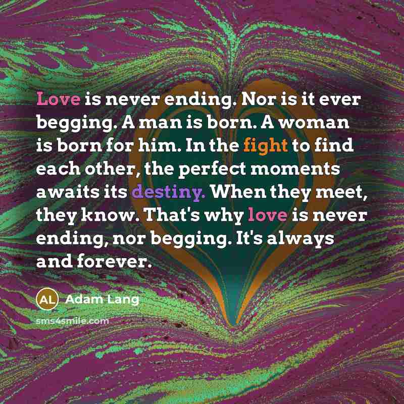 “Love is never ending. Nor is it ever begging. A man is born. A woman is born for him. In the fight to find each other, the perfect moments awaits its destiny. When they meet, they know. That's why love is never ending, nor begging. It's always and forever.” quote by Adam Lang